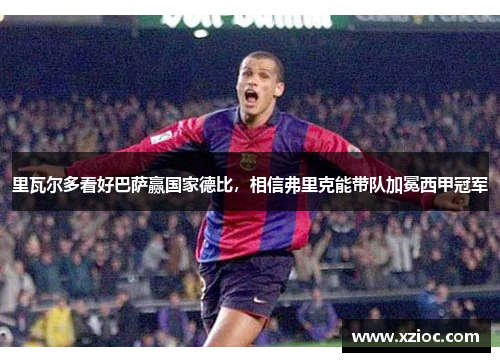 里瓦尔多看好巴萨赢国家德比，相信弗里克能带队加冕西甲冠军